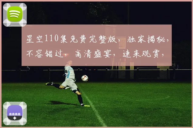 星空110集免费完整版，独家揭秘，不容错过，高清盛宴，速来观赏，错过再无