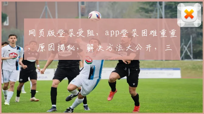 网页版登录受阻，app登录困难重重，原因揭秘，解决方法大公开，三大步骤轻松解决